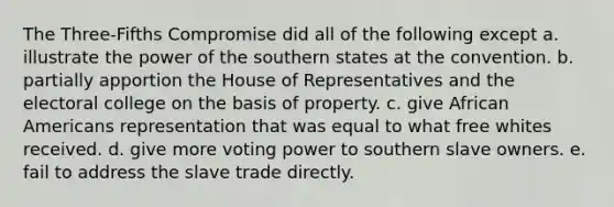 The Three-Fifths Compromise did all of the following except a. illustrate the power of the southern states at the convention. b. partially apportion the House of Representatives and the electoral college on the basis of property. c. give African Americans representation that was equal to what free whites received. d. give more voting power to southern slave owners. e. fail to address the slave trade directly.