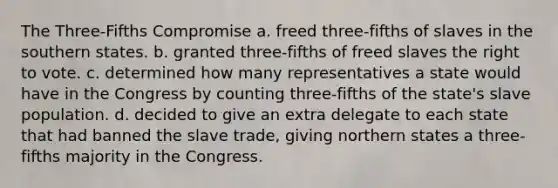 The Three-Fifths Compromise a. freed three-fifths of slaves in the southern states. b. granted three-fifths of freed slaves the right to vote. c. determined how many representatives a state would have in the Congress by counting three-fifths of the state's slave population. d. decided to give an extra delegate to each state that had banned the slave trade, giving northern states a three-fifths majority in the Congress.