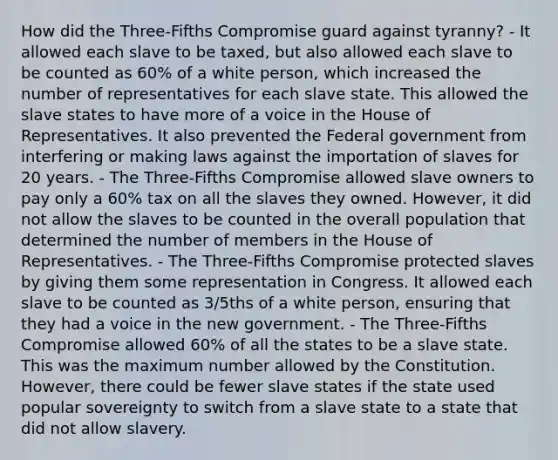 How did the Three-Fifths Compromise guard against tyranny? - It allowed each slave to be taxed, but also allowed each slave to be counted as 60% of a white person, which increased the number of representatives for each slave state. This allowed the slave states to have more of a voice in the House of Representatives. It also prevented the Federal government from interfering or making laws against the importation of slaves for 20 years. - The Three-Fifths Compromise allowed slave owners to pay only a 60% tax on all the slaves they owned. However, it did not allow the slaves to be counted in the overall population that determined the number of members in the House of Representatives. - The Three-Fifths Compromise protected slaves by giving them some representation in Congress. It allowed each slave to be counted as 3/5ths of a white person, ensuring that they had a voice in the new government. - The Three-Fifths Compromise allowed 60% of all the states to be a slave state. This was the maximum number allowed by the Constitution. However, there could be fewer slave states if the state used popular sovereignty to switch from a slave state to a state that did not allow slavery.