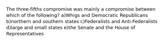 The three-fifths compromise was mainly a compromise between which of the following? a)Whigs and Democratic Republicans b)northern and southern states c)Federalists and Anti-Federalists d)large and small states e)the Senate and the House of Representatives