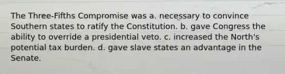 The Three-Fifths Compromise was a. necessary to convince Southern states to ratify the Constitution. b. gave Congress the ability to override a presidential veto. c. increased the North's potential tax burden. d. gave slave states an advantage in the Senate.