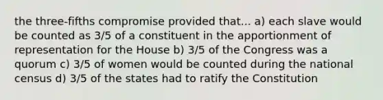 the three-fifths compromise provided that... a) each slave would be counted as 3/5 of a constituent in the apportionment of representation for the House b) 3/5 of the Congress was a quorum c) 3/5 of women would be counted during the national census d) 3/5 of the states had to ratify the Constitution