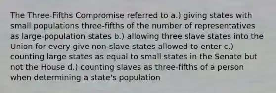 The Three-Fifths Compromise referred to a.) giving states with small populations three-fifths of the number of representatives as large-population states b.) allowing three slave states into the Union for every give non-slave states allowed to enter c.) counting large states as equal to small states in the Senate but not the House d.) counting slaves as three-fifths of a person when determining a state's population