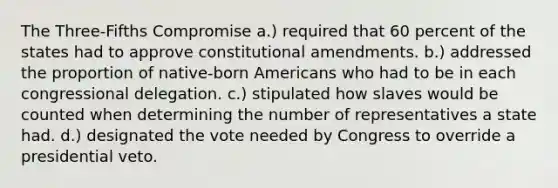 The Three-Fifths Compromise a.) required that 60 percent of the states had to approve constitutional amendments. b.) addressed the proportion of native-born Americans who had to be in each congressional delegation. c.) stipulated how slaves would be counted when determining the number of representatives a state had. d.) designated the vote needed by Congress to override a presidential veto.