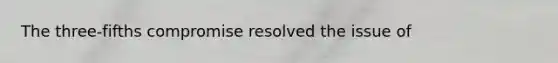 The three-fifths compromise resolved the issue of