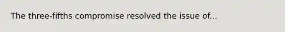 The three-fifths compromise resolved the issue of​...