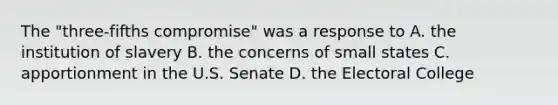 The "three-fifths compromise" was a response to A. the institution of slavery B. the concerns of small states C. apportionment in the U.S. Senate D. the Electoral College