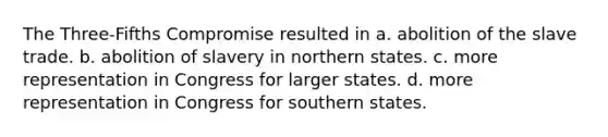 The Three-Fifths Compromise resulted in a. abolition of the slave trade. b. abolition of slavery in northern states. c. more representation in Congress for larger states. d. more representation in Congress for southern states.