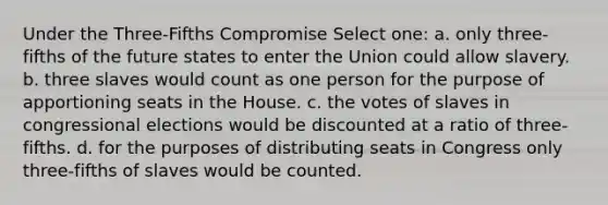 Under the Three-Fifths Compromise Select one: a. only three-fifths of the future states to enter the Union could allow slavery. b. three slaves would count as one person for the purpose of apportioning seats in the House. c. the votes of slaves in congressional elections would be discounted at a ratio of three-fifths. d. for the purposes of distributing seats in Congress only three-fifths of slaves would be counted.