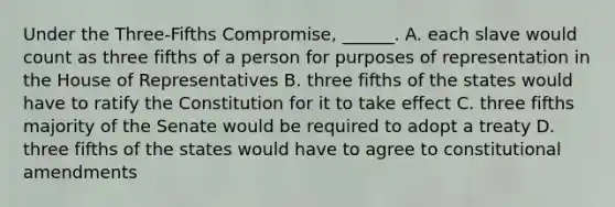 Under the Three-Fifths Compromise, ______. A. each slave would count as three fifths of a person for purposes of representation in the House of Representatives B. three fifths of the states would have to ratify the Constitution for it to take effect C. three fifths majority of the Senate would be required to adopt a treaty D. three fifths of the states would have to agree to constitutional amendments