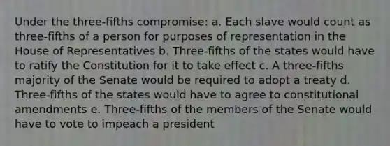 Under the three-fifths compromise: a. Each slave would count as three-fifths of a person for purposes of representation in the House of Representatives b. Three-fifths of the states would have to ratify the Constitution for it to take effect c. A three-fifths majority of the Senate would be required to adopt a treaty d. Three-fifths of the states would have to agree to constitutional amendments e. Three-fifths of the members of the Senate would have to vote to impeach a president