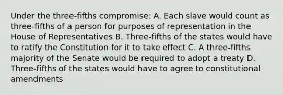 Under the three-fifths compromise: A. Each slave would count as three-fifths of a person for purposes of representation in the House of Representatives B. Three-fifths of the states would have to ratify the Constitution for it to take effect C. A three-fifths majority of the Senate would be required to adopt a treaty D. Three-fifths of the states would have to agree to constitutional amendments