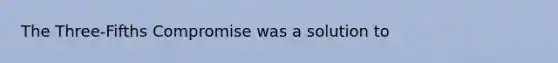 The Three-Fifths Compromise was a solution to
