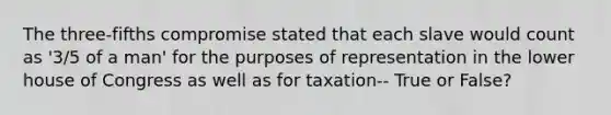 The three-fifths compromise stated that each slave would count as '3/5 of a man' for the purposes of representation in the lower house of Congress as well as for taxation-- True or False?