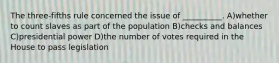 The three-fifths rule concerned the issue of __________. A)whether to count slaves as part of the population B)checks and balances C)presidential power D)the number of votes required in the House to pass legislation