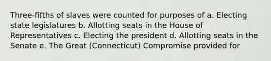 Three-fifths of slaves were counted for purposes of a. Electing state legislatures b. Allotting seats in the House of Representatives c. Electing the president d. Allotting seats in the Senate e. The Great (Connecticut) Compromise provided for