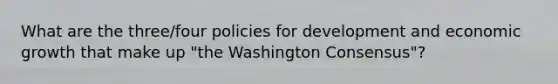 What are the three/four policies for development and economic growth that make up "the Washington Consensus"?