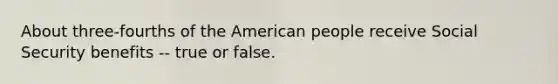 About three-fourths of the American people receive Social Security benefits -- true or false.