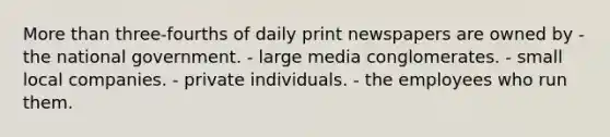 More than three-fourths of daily print newspapers are owned by - the national government. - large media conglomerates. - small local companies. - private individuals. - the employees who run them.