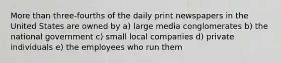 More than three-fourths of the daily print newspapers in the United States are owned by a) large media conglomerates b) the national government c) small local companies d) private individuals e) the employees who run them