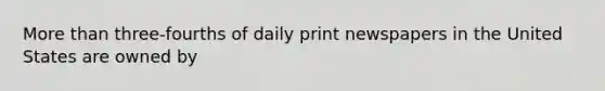 More than three-fourths of daily print newspapers in the United States are owned by