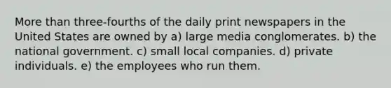 More than three-fourths of the daily print newspapers in the United States are owned by a) large media conglomerates. b) the national government. c) small local companies. d) private individuals. e) the employees who run them.