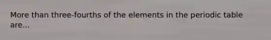 More than three-fourths of the elements in the periodic table are...