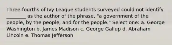 Three-fourths of Ivy League students surveyed could not identify ________ as the author of the phrase, "a government of the people, by the people, and for the people." Select one: a. George Washington b. James Madison c. George Gallup d. Abraham Lincoln e. Thomas Jefferson