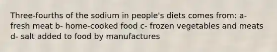 Three-fourths of the sodium in people's diets comes from: a- fresh meat b- home-cooked food c- frozen vegetables and meats d- salt added to food by manufactures