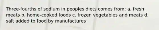 Three-fourths of sodium in peoples diets comes from: a. fresh meats b. home-cooked foods c. frozen vegetables and meats d. salt added to food by manufactures