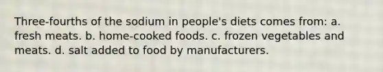 Three-fourths of the sodium in people's diets comes from: a. fresh meats. b. home-cooked foods. c. frozen vegetables and meats. d. salt added to food by manufacturers.