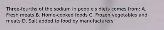 Three-fourths of the sodium in people's diets comes from: A. Fresh meats B. Home-cooked foods C. Frozen vegetables and meats D. Salt added to food by manufacturers