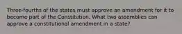 Three-fourths of the states must approve an amendment for it to become part of the Constitution. What two assemblies can approve a constitutional amendment in a state?