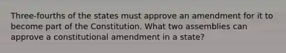 Three-fourths of the states must approve an amendment for it to become part of the Constitution. What two assemblies can approve a constitutional amendment in a state?