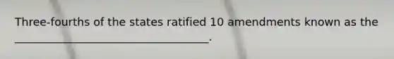 Three-fourths of the states ratified 10 amendments known as the ___________________________________.