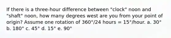 If there is a three-hour difference between "clock" noon and "shaft" noon, how many degrees west are you from your point of origin? Assume one rotation of 360°/24 hours = 15°/hour. a. 30° b. 180° c. 45° d. 15° e. 90°