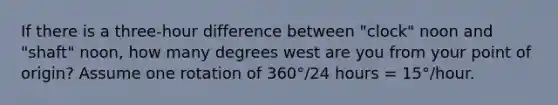 If there is a three-hour difference between "clock" noon and "shaft" noon, how many degrees west are you from your point of origin? Assume one rotation of 360°/24 hours = 15°/hour.