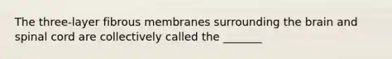 The three-layer fibrous membranes surrounding the brain and spinal cord are collectively called the _______