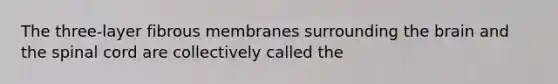 The three-layer fibrous membranes surrounding the brain and the spinal cord are collectively called the