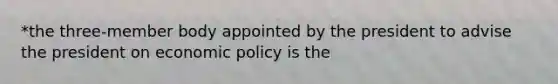 *the three-member body appointed by the president to advise the president on economic policy is the