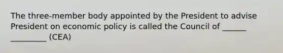 The three-member body appointed by the President to advise President on economic policy is called the Council of ______ _________ (CEA)