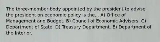 The three-member body appointed by the president to advise the president on <a href='https://www.questionai.com/knowledge/kWbX8L76Bu-economic-policy' class='anchor-knowledge'>economic policy</a> is the... A) Office of Management and Budget. B) Council of Economic Advisers. C) Department of State. D) Treasury Department. E) Department of the Interior.