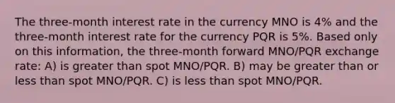 The three-month interest rate in the currency MNO is 4% and the three-month interest rate for the currency PQR is 5%. Based only on this information, the three-month forward MNO/PQR exchange rate: A) is greater than spot MNO/PQR. B) may be greater than or less than spot MNO/PQR. C) is less than spot MNO/PQR.