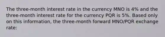 The three-month interest rate in the currency MNO is 4% and the three-month interest rate for the currency PQR is 5%. Based only on this information, the three-month forward MNO/PQR exchange rate: