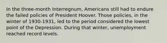 In the three-month Interregnum, Americans still had to endure the failed policies of President Hoover. Those policies, in the winter of 1930-1931, led to the period considered the lowest point of the Depression. During that winter, unemployment reached record levels.