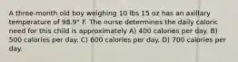 A three-month old boy weighing 10 lbs 15 oz has an axillary temperature of 98.9° F. The nurse determines the daily caloric need for this child is approximately A) 400 calories per day. B) 500 calories per day. C) 600 calories per day. D) 700 calories per day.