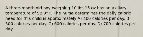 A three-month old boy weighing 10 lbs 15 oz has an axillary temperature of 98.9° F. The nurse determines the daily caloric need for this child is approximately A) 400 calories per day. B) 500 calories per day. C) 600 calories per day. D) 700 calories per day.