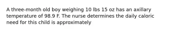 A three-month old boy weighing 10 lbs 15 oz has an axillary temperature of 98.9 F. The nurse determines the daily caloric need for this child is approximately