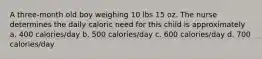 A three-month old boy weighing 10 lbs 15 oz. The nurse determines the daily caloric need for this child is approximately a. 400 calories/day b. 500 calories/day c. 600 calories/day d. 700 calories/day