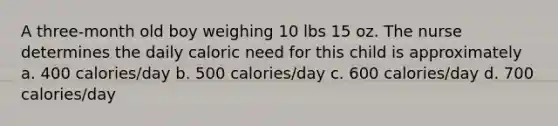 A three-month old boy weighing 10 lbs 15 oz. The nurse determines the daily caloric need for this child is approximately a. 400 calories/day b. 500 calories/day c. 600 calories/day d. 700 calories/day